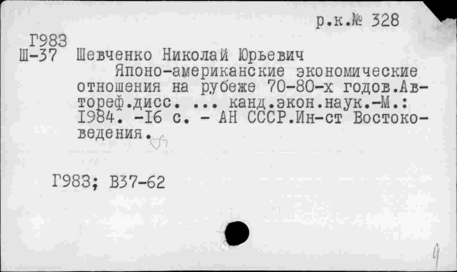 ﻿р.к.№ 328
Г983
Ш-37 Шевченко Николай Юрьевич
Японо-американские экономические отношения на рубеже 70-80-х годов.Ав тореф.дисс. ... канд.экон.наук.-М.: 1984. -16 с. - АН СССР.Ин-ст Востоко ведения.
Г983; В37-62